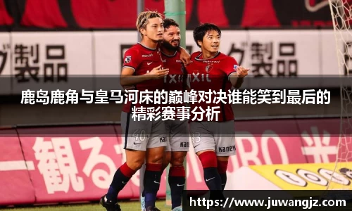 鹿岛鹿角与皇马河床的巅峰对决谁能笑到最后的精彩赛事分析